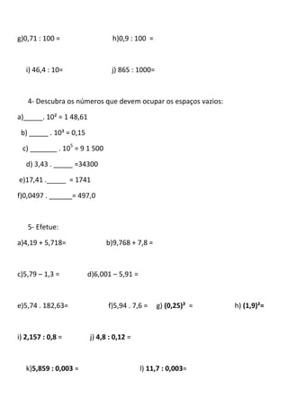 g)0,71 : 100 =                   h)0,9 : 100 =



   i) 46,4 : 10=                 j) 865 : 1000=



   4- Descubra os números que devem ocupar os espaços vazios:

a)_____. 10² = 1 48,61

 b) _____ . 10³ = 0,15

 c) _______ . 105 = 9 1 500

   d) 3,43 . _____ =34300

e)17,41 ._____ = 1741

f)0,0497 . ______= 497,0



   5- Efetue:

a)4,19 + 5,718=               b)9,768 + 7,8 =



c)5,79 – 1,3 =           d)6,001 – 5,91 =



e)5,74 . 182,63=               f)5,94 . 7,6 =     g) (0,25)² =   h) (1,9)²=



i) 2,157 : 0,8 =         j) 4,8 : 0,12 =



   k)5,859 : 0,003 =                        l) 11,7 : 0,003=
 