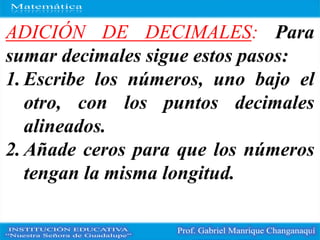 ADICIÓN DE DECIMALES: Para
sumar decimales sigue estos pasos:
1. Escribe los números, uno bajo el
otro, con los puntos decimales
alineados.
2. Añade ceros para que los números
tengan la misma longitud.
 