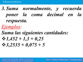 3. Suma normalmente, y recuerda
poner la coma decimal en la
respuesta.
Ejemplos:
Suma las siguientes cantidades:
1,452 + 1,3 + 0,25
3,2535 + 0,075 + 5
 