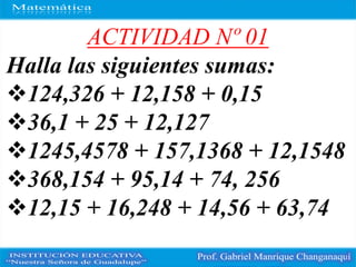 ACTIVIDAD Nº 01
Halla las siguientes sumas:
124,326 + 12,158 + 0,15
36,1 + 25 + 12,127
1245,4578 + 157,1368 + 12,1548
368,154 + 95,14 + 74, 256
12,15 + 16,248 + 14,56 + 63,74
 