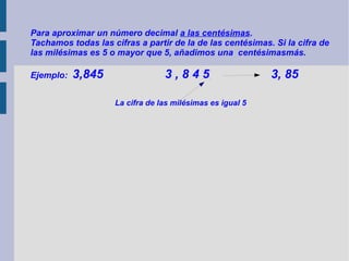 Para aproximar un número decimal a las centésimas.
Tachamos todas las cifras a partir de la de las centésimas. Si la cifra de
las milésimas es 5 o mayor que 5, añadimos una centésimasmás.
Ejemplo:

3,845

3,845
La cifra de las milésimas es igual 5

3, 85

 