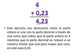• Este ejercicio nos demuestra como la parte
entera se une con la parte decimal a través de
una suma que indica que la parte entera es 4
mientras que la parte decimal se reduce a un
número menor que uno pero mayor que cero,
en este caso 0,23.
 