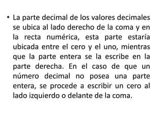 • La parte decimal de los valores decimales
se ubica al lado derecho de la coma y en
la recta numérica, esta parte estaría
ubicada entre el cero y el uno, mientras
que la parte entera se la escribe en la
parte derecha. En el caso de que un
número decimal no posea una parte
entera, se procede a escribir un cero al
lado izquierdo o delante de la coma.
 