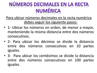 Para ubicar números decimales en la recta numérica
debes seguir los siguiente pasos:
• 1- Ubicar los números en orden, de menor a mayor,
manteniendo la misma distancia entre dos números
consecutivos.
• 2- Para ubicar los décimos se divide la distancia
entre dos números consecutivos en 10 partes
iguales.
• 3- Para ubicar los centésimos se divide la distancia
entre dos números consecutivos en 100 partes
iguales.
 