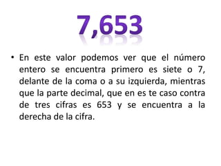 • En este valor podemos ver que el número
entero se encuentra primero es siete o 7,
delante de la coma o a su izquierda, mientras
que la parte decimal, que en es te caso contra
de tres cifras es 653 y se encuentra a la
derecha de la cifra.
 