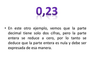 • En este otro ejemplo, vemos que la parte
decimal tiene solo dos cifras, pero la parte
entera se reduce a cero, por lo tanto se
deduce que la parte entera es nula y debe ser
expresada de esa manera.
 