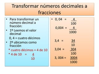 Transformar números decimales a
fracciones
• Para transformar un
número decimal a
fracción:
• 1º Leemos el valor
decimal
0, 4 = cuatro décimos
• 2º ubicamos como
fracción
* cuatro décimos = 4 de 10
* 4 de 10 = 4
10
• 0, 04 = _4_
100
0,004 = __4_
1000
3,4 = 34
10
3,04 = 304
100
3, 004 = 3004
1000