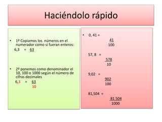 Haciéndolo rápido
• 1º Copiamos los números en el
numerador como si fueran enteros:
6,3 = 63
• 2º ponemos como denominador el
10, 100 o 1000 según el número de
cifras decimales
6,3 = 63
10
• 0, 41 =
41
100
57, 8 =
578
10
9,02 =
902
100
81,504 =
81 504
1000