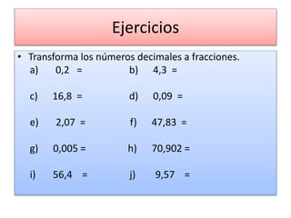 Ejercicios
• Transforma los números decimales a fracciones.
a) 0,2 = b) 4,3 =
c) 16,8 = d) 0,09 =
e) 2,07 = f) 47,83 =
g) 0,005 = h) 70,902 =
i) 56,4 = j) 9,57 =