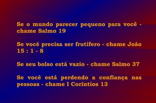 Se o mundo parecer pequeno para você -
chame Salmo 19
Se você precisa ser frutífero - chame João
15 : 1 - 8
Se seu bolso está vazio - chame Salmo 37
Se você está perdendo a confiança nas
pessoas - chame I Coríntios 13
 