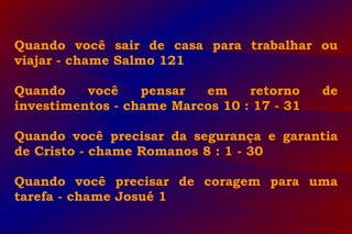 Quando você sair de casa para trabalhar ou
viajar - chame Salmo 121
Quando você pensar em retorno de
investimentos - chame Marcos 10 : 17 - 31
Quando você precisar da segurança e garantia
de Cristo - chame Romanos 8 : 1 - 30
Quando você precisar de coragem para uma
tarefa - chame Josué 1
 