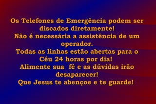 Os Telefones de Emergência podem serOs Telefones de Emergência podem ser
discados diretamente!discados diretamente!
Não é necessária a assistência de umNão é necessária a assistência de um
operador.operador.
Todas as linhas estão abertas para oTodas as linhas estão abertas para o
Céu 24 horas por dia!Céu 24 horas por dia!
Alimente sua fé e as dúvidas irãoAlimente sua fé e as dúvidas irão
desaparecer!desaparecer!
Que Jesus te abençoe e te guarde!Que Jesus te abençoe e te guarde!
 