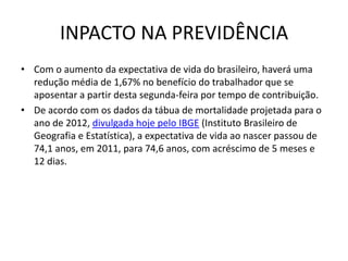 INPACTO NA PREVIDÊNCIA
• Com o aumento da expectativa de vida do brasileiro, haverá uma
redução média de 1,67% no benefício do trabalhador que se
aposentar a partir desta segunda-feira por tempo de contribuição.
• De acordo com os dados da tábua de mortalidade projetada para o
ano de 2012, divulgada hoje pelo IBGE (Instituto Brasileiro de
Geografia e Estatística), a expectativa de vida ao nascer passou de
74,1 anos, em 2011, para 74,6 anos, com acréscimo de 5 meses e
12 dias.

 