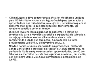 • A diminuição se deve ao fator previdenciário, mecanismo utilizado
pelo INSS (Instituto Nacional do Seguro Social) para tentar adiar a
aposentadoria dos trabalhadores mais jovens, penalizando quem se
aposenta mais cedo, já que esse segurado, teoricamente, vai
receber o benefício por mais tempo.
• O cálculo leva em conta a idade ao se aposentar, o tempo de
contribuição para a Previdência Social e a expectativa de sobrevida,
ou seja, quanto tempo o trabalhador deve viver a mais
considerando a idade que tem agora. A nova tabela do fator
previdenciário vale até 30 de novembro de 2014.
• Newton Conde, atuário especializado em previdência, diretor da
Conde Consultoria e professor da Fipecafi-FEA USP, estima que, no
período de idade em que se concedem aposentadorias, dos 40 aos
80 anos, a expectativa de vida dos segurados aumentou, em média,
144 dias entre 2011 e 2012, que corresponde à perda média de
1,67%.

 