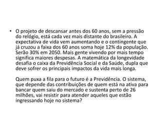 • O projeto de descansar antes dos 60 anos, sem a pressão
do relógio, está cada vez mais distante do brasileiro. A
expectativa de vida vem aumentando e o contingente que
já cruzou a faixa dos 60 anos soma hoje 12% da população.
Serão 30% em 2050. Mais gente vivendo por mais tempo
significa maiores despesas. A matemática da longevidade
desafia o caixa da Previdência Social e da Saúde, dupla que
deve sofrer os principais impactos da vida mais longa.
Quem puxa a fila para o futuro é a Previdência. O sistema,
que depende das contribuições de quem está na ativa para
bancar quem saiu do mercado e sustenta perto de 26
milhões, vai resistir para atender aqueles que estão
ingressando hoje no sistema?

 
