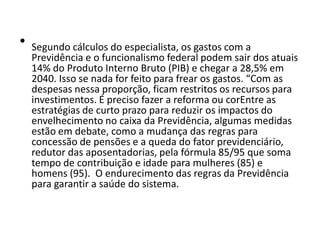 •

Segundo cálculos do especialista, os gastos com a
Previdência e o funcionalismo federal podem sair dos atuais
14% do Produto Interno Bruto (PIB) e chegar a 28,5% em
2040. Isso se nada for feito para frear os gastos. “Com as
despesas nessa proporção, ficam restritos os recursos para
investimentos. É preciso fazer a reforma ou corEntre as
estratégias de curto prazo para reduzir os impactos do
envelhecimento no caixa da Previdência, algumas medidas
estão em debate, como a mudança das regras para
concessão de pensões e a queda do fator previdenciário,
redutor das aposentadorias, pela fórmula 85/95 que soma
tempo de contribuição e idade para mulheres (85) e
homens (95). O endurecimento das regras da Previdência
para garantir a saúde do sistema.

 