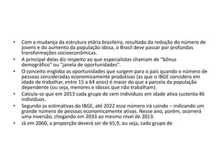 •
•
•

•
•
•

Com a mudança da estrutura etária brasileira, resultado da redução do número de
jovens e do aumento da população idosa, o Brasil deve passar por profundas
transformações socioeconômicas.
A principal delas diz respeito ao que especialistas chamam de "bônus
demográfico" ou "janela de oportunidades".
O conceito engloba as oportunidades que surgem para o país quando o número de
pessoas consideradas economicamente produtivas (as que o IBGE considera em
idade de trabalhar, entre 15 a 64 anos) é maior do que a parcela da população
dependente (ou seja, menores e idosos que não trabalham).
Calcula-se que em 2013 cada grupo de cem indivíduos em idade ativa sustenta 46
indivíduos.
Segundo as estimativas do IBGE, até 2022 esse número irá caindo – indicando um
grande número de pessoas economicamente ativas. Nesse ano, porém, ocorrerá
uma inversão, chegando em 2033 ao mesmo nível de 2013.
Já em 2060, a proporção deverá ser de 65,9, ou seja, cada grupo de

 