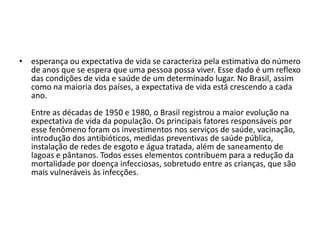 • esperança ou expectativa de vida se caracteriza pela estimativa do número
de anos que se espera que uma pessoa possa viver. Esse dado é um reflexo
das condições de vida e saúde de um determinado lugar. No Brasil, assim
como na maioria dos países, a expectativa de vida está crescendo a cada
ano.
Entre as décadas de 1950 e 1980, o Brasil registrou a maior evolução na
expectativa de vida da população. Os principais fatores responsáveis por
esse fenômeno foram os investimentos nos serviços de saúde, vacinação,
introdução dos antibióticos, medidas preventivas de saúde pública,
instalação de redes de esgoto e água tratada, além de saneamento de
lagoas e pântanos. Todos esses elementos contribuem para a redução da
mortalidade por doença infecciosas, sobretudo entre as crianças, que são
mais vulneráveis às infecções.

 