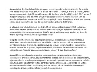 •

A expectativa de vida do brasileiro ao nascer vem crescendo vertiginosamente. De acordo
com dados oficiais do IBGE, em 2010, era de 73,48 anos (73 anos, 5 meses e 24 dias), tendo
havido um aumento de 0,31 anos (3 meses e 22 dias) em relação a 2009 e de 3,03 (3 anos e 3
dias) em relação ao ano de 2000. Em 2010 os idosos brasileiros representavam 10% da
população brasileira, sendo que até 2030, a população idosa deve chegar a 30%, ano em que,
estima-se, a expectativa de vida do brasileiro estará próxima de 80 anos.
Já a taxa de mortalidade infantil foi de 21,64 mil por nascidos vivos em 2010, indicando
redução de 28,03% em relação ao ano de 2000. Esta situação, apesar de demonstrar um
avanço social, representa um enorme desafio para a sociedade, para as diversas áreas do
direito e principalmente, para a seguridade social.
O rápido envelhecimento da população brasileira, a expectativa de vida aumentada, a
redução da mortalidade infantil e da natalidade, colocam em risco o futuro do sistema
previdenciário, que é solidário e participativo, ou seja, os segurados ativos sustentam os
inativos. Diante deste quadro, importante refletir: O número de trabalhadores ativos será
suficiente para financiar as aposentadorias dos idosos? O que devemos fazer?
A previdência social precisa encontrar um mecanismo para aumentar o número de
contribuições previdenciárias, seja aumentando a idade para a concessão da aposentadoria,
seja concedendo um plus para o segurado aposentado que retornar ao mercado de trabalho,
pois, hoje, este, ao retornar, volta a contribuir para a previdência social tendo em vista o
nosso sistema solidário e contributivo, mas ele mesmo não se beneficiará desta nova
contribuição previdenciária, salvo eventual desaposentação.

 