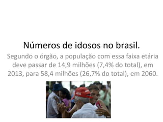 Números de idosos no brasil.
Segundo o órgão, a população com essa faixa etária
deve passar de 14,9 milhões (7,4% do total), em
2013, para 58,4 milhões (26,7% do total), em 2060.

 