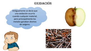 OXIDACIÓN
Antiguamente se decía que
una oxidación ocurría
cuando cualquier material,
pero principalmente los
metales ganaban átomos
de oxígeno.
 