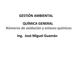 GESTIÓN AMBIENTAL

         QUÍMICA GENERAL
Números de oxidación y enlaces químicos

      Ing. José Miguel Guamán



                                     1
 