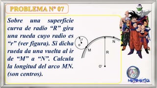 Sobre una superficie
curva de radio “R” gira
una rueda cuyo radio es
“r” (ver figura). Si dicha
rueda da una vuelta al ir
de “M” a “N”. Calcula
la longitud del arco MN.
(son centros).
r
o
M
N
R
O
 