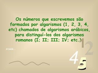 Os números que escrevemos são
  formados por algarismos (1, 2, 3, 4,
 etc) chamados de algarismos arábicos,
    para distinguí-los dos algarismos

                                1
     romanos (I; II; III; IV; etc.).
013456…




                            45
                              2
 