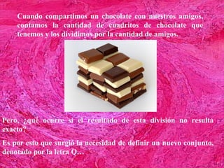 Cuando compartimos un chocolate con nuestros amigos,
    contamos la cantidad de cuadritos de chocolate que
    tenemos y los dividimos por la cantidad de amigos.




Pero, ¿qué ocurre si el resultado de esta división no resulta
exacto?
Es por esto que surgió la necesidad de definir un nuevo conjunto,
denotado por la letra Q…
 