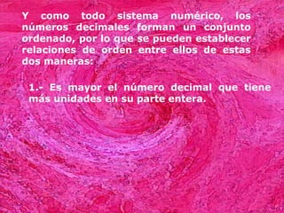 Y como todo sistema numérico, los
números decimales forman un conjunto
ordenado, por lo que se pueden establecer
relaciones de orden entre ellos de estas
dos maneras:

 1.- Es mayor el número decimal que tiene
 más unidades en su parte entera.
 
