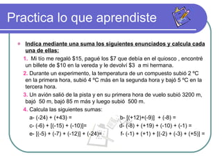 Practica lo que aprendiste Indica mediante una suma los siguientes enunciados y calcula cada una de ellas: 1.   Mi tío me regaló $15, pagué los $7 que debía en el quiosco , encontré un billete de $10 en la vereda y le devolví $3  a mi hermana. 2.  Durante un experimento, la temperatura de un compuesto subió 2 ºC en la primera hora, subió 4 ºC más en la segunda hora y bajó 5 ºC en la tercera hora. 3.  Un avión salió de la pista y en su primera hora de vuelo subió 3200 m, bajó  50 m, bajó 85 m más y luego subió  500 m. 4.  Calcula las siguientes sumas: a- (-24) + (+43) =  b- [(+12)+(-9)]  + (-8) = c- (-6) + [(-15) + (-10)]=  d- (-8) + (+19) + (-10) + (-1) = e- [(-5) + (-7) + (-12)] + (-24)=  f- (-1) + (+1) + [(-2) + (-3) + (+5)] = 