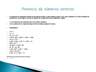    La potencia de exponente natural de un número entero es otro número entero, cuyo valor absoluto es el valor absoluto de
    la potencia y cuyo signo es el que se deduce de la aplicación de las siguientes reglas:

   1. Las potencias de exponente par son siempre positivas.
   2. Las potencias de exponente impar tienen el mismo signo de la base.

   Propiedades

   a0 = 1 ·
   a1 = a
   am · a n = am+n
   (−2)5 ·(−2)2 = (−2)5+2 = (−2)7 = −128
   am : a n = am - n
   (−2)5 : (−2)2 = (−2)5 - 2 = (−2)3 = −8
   (am)n = am · n
   [(−2)3]2 = (−2)6 = 64
   an · b n = (a · b) n
   (−2)3 · (3)3 = (−6) 3 = −216
   an : b n = (a : b) n
   (−6)3 : 3 3 = (−2)3 = −8

Potencias de exponente entero negativo
a-n = 1 / a
 