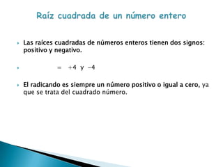    Las raíces cuadradas de números enteros tienen dos signos:
    positivo y negativo.

              = +4 y -4

   El radicando es siempre un número positivo o igual a cero, ya
    que se trata del cuadrado número.
 