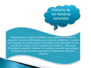 Historia de
                                       los números
                                         naturales




   Antiguamente cuando el hombre solo conocía los números
naturales, tuvieron dificultades para resolver problemas , cuando
el minuendo era menor que el sustraendo esta operación no era
   posible de resolver con el conjunto de números . Ante esta
dificultad en aquellos tiempos los hombres tuvieron que ampliar
    el conjunto de numeros naturales el conjunto de numeros
                              enteros
 