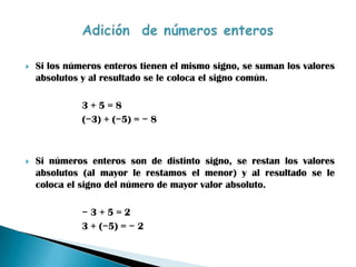    Si los números enteros tienen el mismo signo, se suman los valores
    absolutos y al resultado se le coloca el signo común.

              3+5=8
              (−3) + (−5) = − 8



   Si números enteros son de distinto signo, se restan los valores
    absolutos (al mayor le restamos el menor) y al resultado se le
    coloca el signo del número de mayor valor absoluto.

              −3+5=2
              3 + (−5) = − 2
 
