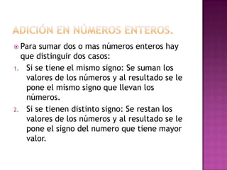  Para sumar dos o mas números enteros hay
  que distinguir dos casos:
1. Si se tiene el mismo signo: Se suman los
   valores de los números y al resultado se le
   pone el mismo signo que llevan los
   números.
2. Si se tienen distinto signo: Se restan los
   valores de los números y al resultado se le
   pone el signo del numero que tiene mayor
   valor.
 