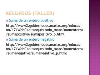  Suma de un entero positivo
http://www2.gobiernodecanarias.org/educaci
on/17/WebC/eltanque/todo_mate/numenteros
/sumapositivo/sumapositivo_p.html
 Suma de un entero negativo
http://www2.gobiernodecanarias.org/educaci
on/17/WebC/eltanque/todo_mate/numenteros
/sumanegativo/sumanegativo_p.html
 