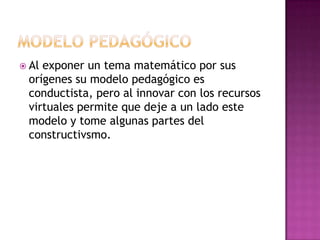  Alexponer un tema matemático por sus
 orígenes su modelo pedagógico es
 conductista, pero al innovar con los recursos
 virtuales permite que deje a un lado este
 modelo y tome algunas partes del
 constructivsmo.
 