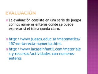  Laevaluación consiste en una serie de juegos
 con los números enteros donde se puede
 expresar si el tema queda claro.

 http://www.juegos.educ.ar/matematica/
  157-en-la-recta-numerica.html
 http://www.lacasainfantil.com/materiale
  s-y-recursos/actividades-con-numeros-
  enteros
 