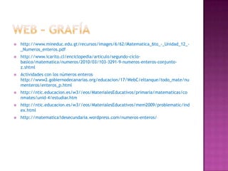    http://www.mineduc.edu.gt/recursos/images/6/62/Matematica_6to_-_Unidad_12_-
    _Numeros_enteros.pdf
   http://www.icarito.cl/enciclopedia/articulo/segundo-ciclo-
    basico/matematica/numeros/2010/03/103-3291-9-numeros-enteros-conjunto-
    z.shtml
   Actividades con los números enteros
    http://www2.gobiernodecanarias.org/educacion/17/WebC/eltanque/todo_mate/nu
    menteros/enteros_p.html
   http://ntic.educacion.es/w3//eos/MaterialesEducativos/primaria/matematicas/co
    nmates/unid-4/estudiar.htm
   http://ntic.educacion.es/w3//eos/MaterialesEducativos/mem2009/problematic/ind
    ex.html
   http://matematica1desecundaria.wordpress.com/numeros-enteros/
 