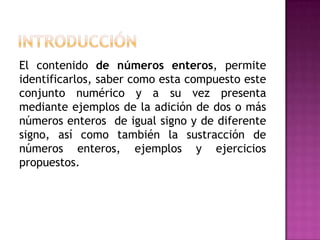 El contenido de números enteros, permite
identificarlos, saber como esta compuesto este
conjunto numérico y a su vez presenta
mediante ejemplos de la adición de dos o más
números enteros de igual signo y de diferente
signo, así como también la sustracción de
números enteros, ejemplos y ejercicios
propuestos.
 
