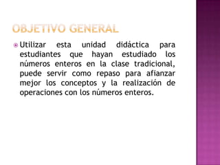  Utilizar  esta unidad didáctica para
  estudiantes que hayan estudiado los
  números enteros en la clase tradicional,
  puede servir como repaso para afianzar
  mejor los conceptos y la realización de
  operaciones con los números enteros.
 