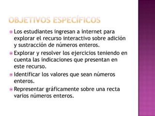  Los estudiantes ingresan a internet para
  explorar el recurso interactivo sobre adición
  y sustracción de números enteros.
 Explorar y resolver los ejercicios teniendo en
  cuenta las indicaciones que presentan en
  este recurso.
 Identificar los valores que sean números
  enteros.
 Representar gráficamente sobre una recta
  varios números enteros.
 