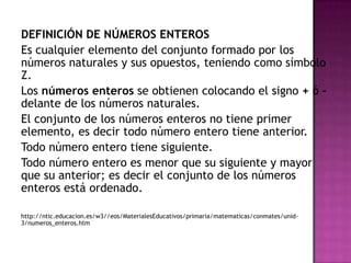 DEFINICIÓN DE NÚMEROS ENTEROS
Es cualquier elemento del conjunto formado por los
números naturales y sus opuestos, teniendo como símbolo
Z.
Los números enteros se obtienen colocando el signo + ó –
delante de los números naturales.
El conjunto de los números enteros no tiene primer
elemento, es decir todo número entero tiene anterior.
Todo número entero tiene siguiente.
Todo número entero es menor que su siguiente y mayor
que su anterior; es decir el conjunto de los números
enteros está ordenado.

http://ntic.educacion.es/w3//eos/MaterialesEducativos/primaria/matematicas/conmates/unid-
3/numeros_enteros.htm
 