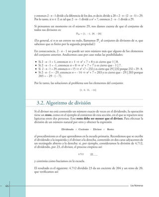 y entonces 2 · n - 1 divide a la diferencia de los dos, es decir, divide a 28 + 2 · n - (2 · n - 1) = 29. 
Por lo tanto, si n ∈ Z es tal que 2 · n - 1 divide a n2 + 7, entonces 2 · n - 1 divide a 29. 
Si pensamos un momento en el número 29, nos damos cuenta de que el conjunto de 
todos sus divisores es: 
D29 = {1, −1, 29, −29}. 
(En general, si n es un entero no nulo, llamamos Dn al conjunto de divisores de n, que 
sabemos que es finito por la segunda propiedad.) 
En consecuencia, 2 · n - 1 no puede ser otro número más que alguno de los elementos 
del conjunto anterior. Analicemos caso por caso todas las posibilidades: 
• Si 2 · n - 1 = 1, entonces n = 1  n2 + 7 = 8 y es cierto que 1 | 8. 
• Si 2 · n - 1 = -1, entonces n = 0  n2 + 7 = 7 y es cierto que - 1 | 7. 
• Si 2 · n - 1 = 29, entonces n = 15  n2 +7 = 232 y es cierto que 29 | 232 porque 232 = 29 · 8. 
• Si 2 · n - 1 = - 29, entonces n = - 14  n2 + 7 = 203 y es cierto que - 29 | 203 porque 
203 = - 29 · ( - 7). 
Por lo tanto, las soluciones al problema son los elementos del conjunto: 
{1, 0, 15, −14}. 
3.2. Algoritmo de división 
Si el divisor no está contenido un número exacto de veces en el dividendo, la operación 
tiene un resto, como en el ejemplo al comienzo de esta sección, en el que se reparten siete 
lapiceras entre dos personas. Este resto debe ser menor que el divisor. Para efectuar la 
división de un número natural por otro y obtener la expresión 
Dividendo = Cociente · Divisor + Resto 
el procedimiento es el que aprendimos en la escuela primaria. Recordemos que se escribe 
el dividendo a la izquierda y el divisor a la derecha, contenido en dos caras adyacentes de 
un rectángulo abierto a la derecha: si, por ejemplo, consideramos la división de 4.712, 
el dividendo, por 23, el divisor, el proceso empieza así: 
4.712 |23 
y continúa como hacíamos en la escuela. 
El resultado es el siguiente: 4.712 dividido 23 da un cociente de 204 y un resto de 20, 
que verificamos así: 
46 Los Números 
 