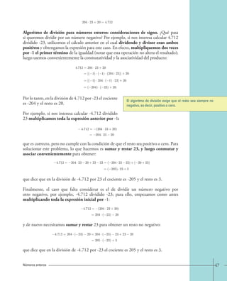 204 · 23+20=4.712 
Algoritmo de división para números enteros: consideraciones de signo. ¿Qué pasa 
si queremos dividir por un número negativo? Por ejemplo, si nos interesa calcular 4.712 
dividido -23, utilicemos el cálculo anterior en el cual dividendo y divisor eran ambos 
positivos y obtengamos la expresión para este caso. En efecto, multipliquemos dos veces 
por -1 el primer término de la igualdad (notar que esta operación no altera el resultado); 
luego usemos convenientemente la conmutatividad y la asociatividad del producto: 
4.712=204 · 23+20 
=[( 1) · ( 1) · (204 · 23)]+20 
=[( 1) · 204 · ( 1) · 23]+20 
=( 204) · ( 23)+20. 
Por lo tanto, en la división de 4.712 por -23 el cociente 
es -204 y el resto es 20. 
Por ejemplo, si nos interesa calcular -4.712 dividido 
23 multiplicamos toda la expresión anterior por -1: 
4.712= (204 · 23+20) 
= 204 · 23 20 
El algoritmo de división exige que el resto sea siempre no 
negativo, es decir, positivo o cero. 
que es correcto, pero no cumple con la condición de que el resto sea positivo o cero. Para 
solucionar este problema, lo que hacemos es sumar y restar 23, y luego conmutar y 
asociar convenientemente para obtener: 
4.712= 204 · 23 20+23 23=( 204 · 23 23)+( 20+23) 
=( 205) · 23+3 
que dice que en la división de -4.712 por 23 el cociente es -205 y el resto es 3. 
Finalmente, el caso que falta considerar es el de dividir un número negativo por 
otro negativo, por ejemplo, -4.712 dividido -23; para ello, empezamos como antes 
multiplicando toda la expresión inicial por -1: 
4.712= (204 · 23+20) 
= 204 · ( 23) 20 
y de nuevo necesitamos sumar y restar 23 para obtener un resto no negativo: 
4.712=204 · ( 23) 20 = 204 · ( 23) 23+23 20 
=205 · ( 23)+3 
que dice que en la división de -4.712 por -23 el cociente es 205 y el resto es 3. 
Números enteros 47 
 