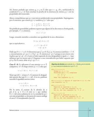 49 
Así, hemos probado que existen q0 y r0 en Z tales que n = q0 ·d+r0 satisfaciendo la 
condición 0 ≤ r0  d. Esto concluye la prueba de la existencia de enteros q y r con las 
propiedades del enunciado. 
Ahora, comprobemos que q y r son únicos satisfaciendo estas propiedades. Supongamos, 
por el contrario, que existen q y r y también q' y r' tales que: 
Sin pérdida de generalidad, podemos suponer que alguno de los dos restos es el más grande, 
por ejemplo, r' ≤ r; entonces, 
Luego, restando miembro a miembro una igualdad de la otra, obtenemos: 
que es equivalente a: 
Dado que 0 ≤ r - r' y d  0 obtenemos que q' - q ≥ 0. Si q' - q = 0, entonces también r - r' = 0 
y, necesariamente, q' = q y r' = r. Si q' - q  0, entonces q' - q ≥ 1 porque es un entero; esto 
implica que (q' - q) · d ≥ d, pero el lado izquierdo de esta desigualdad es igual a r - r' que 
sabíamos que era menor que d. Llegamos a una contradicción por haber supuesto que 
q' ≠ q. Por lo tanto, debe ser q' = q y r' = r. 
Caso d  0. Le aplicamos el caso anterior a n ∈ Z 
cualquiera y -d  0; luego existen q, r ∈ Z tales que: 
Notar que |d | = -d pues d  0, entonces la desigual-dad 
anterior dice que 0 ≤ r  |d |. A la vez, podemos 
reescribir la igualdad anterior como: 
Por lo tanto, el cociente de la división de n 
por d es -q ∈ Z y el resto es r, que satisface 
0 ≤ r  |d | como acabamos de ver. La unicidad de q y r 
con estas propiedades se demuestra de manera análoga 
al caso d  0 reemplazando d por |d |. 
Números enteros 
n = q · d + r 0  r d 
n = q · d + r 0  r d 
0  r − r d. 
0=(q − q ) · d+(r − r ) 
r r = (q q ) · d 
=(q q) · d 
n = q · (−d)+r, 0  r (−d). 
n = q · ( d)+r 
=( q) · d + r, 0 r |d|. 
Algoritmo de división para calcular (q, r) donde q es el cociente 
y r es el resto de la división de n por d ≠ 0. 
• Si n ≥ 0 y d  0: 
tomar q = 0, r = n; 
mientras que r ≥ d, reemplazar 
q ← q + 1, 
r ← r - d 
dar como respuesta (q, r). 
• Si n ≥ 0 y d  0 aplicar el algoritmo a n y -d y dar 
como respuesta (-q, r). 
• Si n  0 y d  0: 
aplicar el algoritmo a -n y d; 
si r = 0, dar como respuesta (-q, 0); 
si no, dar como respuesta (-q - 1, d - r). 
• Si n  0 y d  0: 
aplicar el algoritmo a -n y -d; 
si r = 0, dar como respuesta (q, 0); 
si no, dar como respuesta (q + 1,-r - d). 
 