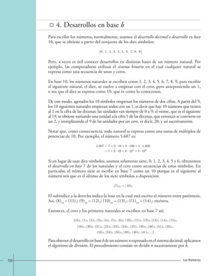 4. Desarrollos en base b 
Para escribir los números, normalmente, usamos el desarrollo decimal o desarrollo en base 
10, que se obtiene a partir del conjunto de los diez símbolos: 
{0, 1, 2, 3, 4, 5, 6, 7, 8, 9}. 
Pero, a veces es útil conocer desarrollos en distintas bases de un número natural. Por 
ejemplo, las computadoras utilizan el sistema binario en el cual cualquier natural se 
expresa como una secuencia de unos y ceros. 
En base 10, los números naturales se escriben como 1, 2, 3, 4, 5, 6, 7, 8, 9; para escribir 
el siguiente natural, el diez, se vuelve a empezar con el cero, pero anteponiendo un 1, 
o sea que el diez se expresa como 10, que es como lo conocemos. 
De este modo, agotados los 10 símbolos empiezan los números de dos cifras. A partir del 9, 
los 10 siguientes naturales empiezan todos con un 1, es decir que hay 10 números que tienen 
al 1 en la cifra de las decenas; las unidades van siempre de 0 a 9; el veinte, que es el siguiente 
al 19, se obtiene sumando una unidad a la cifra 1 de las decenas, que entonces se convierte en 
un 2, y reemplazando el 9 de las unidades por un cero, es decir, 20; y así sucesivamente. 
Notar que, como consecuencia, todo natural se expresa como una suma de múltiplos de 
potencias de 10. Por ejemplo, el número 5.607 es: 
5.607=7+0 · 10+6 · 100+5 · 1.000 
=7 + 0 · 10 + 6 · 102 + 5 · 103 
Si en lugar de usar diez símbolos, usamos solamente siete, 0, 1, 2, 3, 4, 5 y 6, obtenemos 
el desarrollo en base 7 de los naturales y el cero como secuencias de estos símbolos. En 
particular, el número siete se escribe en base 7 como un 10 porque es el siguiente al 
número seis que es el último de los siete símbolos a disposición: 
(7)10 = (10)7. 
El subíndice a la derecha indica la base en la cual está escrito el número entre paréntesis. 
Así, (8)10 = (11)7; (9)10 = (12)7; (10)10 = (13)7; (11)10 = (14)7; etcétera. 
Entonces, el cero y los primeros naturales se escriben en base 7 así: 
{(0)7, (1)7, (2)7, (3)7, (4)7, (5)7, (6)7, (10)7, (11)7, (12)7, (13)7, (14)7, (15)7, 
(16)7, (20)7, (21)7, (22)7, (23)7, (24)7, (25)7, (26)7, (30)7, (31)7, (32)7, 
(33)7, (34)7, (35)7, (36)7, (40)7, (41)7, ...} 
Para obtener el desarrollo en base b de un número n expresado en el sistema decimal, aplicamos 
el algoritmo de división. El procedimiento consiste en dividir n sucesivamente por b. 
50 Los Números 
 