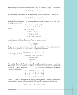 51 
Por ejemplo, para calcular el desarrollo en base 7 de 639, dividimos 639 por 7 y escribimos: 
A continuación, dividimos a 91, el cociente de la división anterior, por 7; entonces: 
Así siguiendo, dividimos por 7 los sucesivos cocientes; cuando se obtiene un cociente igual a 
cero, el proceso termina: 
Luego, 
Los coeficientes del desarrollo en base 7 son los sucesivos restos: 
Recíprocamente, si queremos recuperar el 639 de su escritura en base 7, desarrollamos 
la suma de las potencias de 7 de acuerdo a la expresión del número: 
En el ejemplo anterior: 
Para estudiar el desarrollo binario o en base 2, procedemos igual tomando el 2 como base. 
Por ejemplo: ¿cómo se expresa el 27 en base 2? Como antes, si aplicamos el algoritmo de 
división de 27 por 2, obtenemos 27 = 13 · 2 + 1. A continuación, dividimos el cociente, 
13, por 2, y así se sigue: 
Luego 27 = (11011)2. Recíprocamente, si queremos recuperar el 27 de su escritura en base 
2, desarrollamos la suma de las potencias de 2 de acuerdo a la expresión del número: 
Números enteros 
639=91 · 7+2, q0 
=91, r0 
=2. 
91=13 · 7+0, q1 
=13, r1 
=0. 
13 = 1· 7+6, q2 
=1, r2 
=6 
1 = 0 · 7+1, q3 
=0, r3 
=1. 
639 = 91 · 7+2 
= (13 · 7+0) · 7+2 
= 13 · 72 +0 · 7+2 
= (1 · 7+6) · 72 +0 · 7+2 
= 1· 73 +6 · 72 +0 · 7+2 
639 = (r3r2r1r0)7 
= (1.602)7 
(r3r2r1r0)7 = r3 · 73 + r2 · 72 + r1 · 7+r0. 
(1.602) 7 =1 · 73 +6 · 72 +0 · 7+2 · 70 
=343+6 · 49+2 
= 343+294+2 
= 639 
27 = 13 · 2+1, q0 
=13, r0 
=1 
13 = 6· 2+1, q1 
=6, r1 
=1 
6 = 3 · 2+0, q2 
=3, r2 
=0 
3 = 1 · 2+1, q3 
=1, r3 
=1 
1 = 0 · 2+1, q4 
=0, r4 
=1 
(11011)2 
(11011)2 
=1 · 24 +1 · 23 +0 · 22 +1 · 21 +1 
=16+8+2+1 
=27 
 