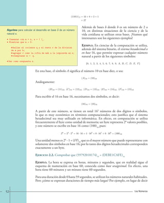 =1 · 24 +1 · 23 +0 · 22 +1 · 21 +1 
=16+8+2+1 
=27 
Además de bases b donde b es un número de 2 a 
10, en distintas situaciones de la ciencia y de la 
vida cotidiana se utilizan otras bases. ¡Veamos qué 
interesantes son los siguientes ejemplos! 
Ejemplo. En ciencias de la computación se utiliza, 
además del sistema binario, el sistema hexadecimal o 
en base 16, que permite expresar cualquier número 
natural a partir de los siguientes símbolos: 
{0, 1, 2, 3, 4, 5, 6, 7, 8, 9, A, B, C, D, E, F}. 
(11011)2 
(11011)2 
Algoritmo para calcular el desarrollo en base b de un número 
natural n. 
• Comenzar con m = n, s = ( )b. 
• Mientras que m ≠ 0: 
hallar el cociente q y el resto r de la division 
de m por b; 
agregar r como la cifra de mas a la izquierda en s; 
reemplazar m ← q. 
En esta base, el símbolo A significa el número 10 en base diez, o sea: 
Análogamente: 
(A)16 = (10)10. 
(B)16 = (11)10, (C)16 = (12)10, (D)16 = (13)10, (E)16 = (14)10, (F)16 = (15)10. 
Para escribir el 16 en base 16, necesitamos dos símbolos, es decir: 
(16)10 = (10)16. 
A partir de este número, se tienen en total 162 números de dos dígitos o símbolos, 
lo que es muy económico en términos computacionales; esto justifica que el sistema 
hexadecimal sea muy utilizado en informática. En efecto, en computación se utiliza 
frecuentemente el byte como unidad de memoria; un byte representa 28 valores posibles, 
y este número se escribe en base 16 como (100)16 pues: 
28 =24 · 24 =16 · 16=1 · 162 +0 · 161 +0 · 160 = (100)16. 
Una unidad menos es 28 - 1 = (FF)16 que es el mayor número que puede representarse con 
solamente dos símbolos en base 16; por lo tanto dos dígitos hexadecimales corresponden 
exactamente a un byte. 
Ejercicio 2.2. Comprobar que (59792018174)10 = (DEBE1CAFE)16 
Ejemplo. La hora se expresa en horas, minutos y segundos, que en realidad sigue el 
esquema de numeración en base 60, conocida como base sexagesimal. En efecto, una 
hora tiene 60 minutos y un minuto tiene 60 segundos. 
Para una duración desde 0 hasta 59 segundos, se utilizan los números naturales habituales. 
Pero ¿cómo se expresan duraciones de tiempo más largas? Por ejemplo, en lugar de decir 
• Dar como respuesta s. 
52 Los Números 
 